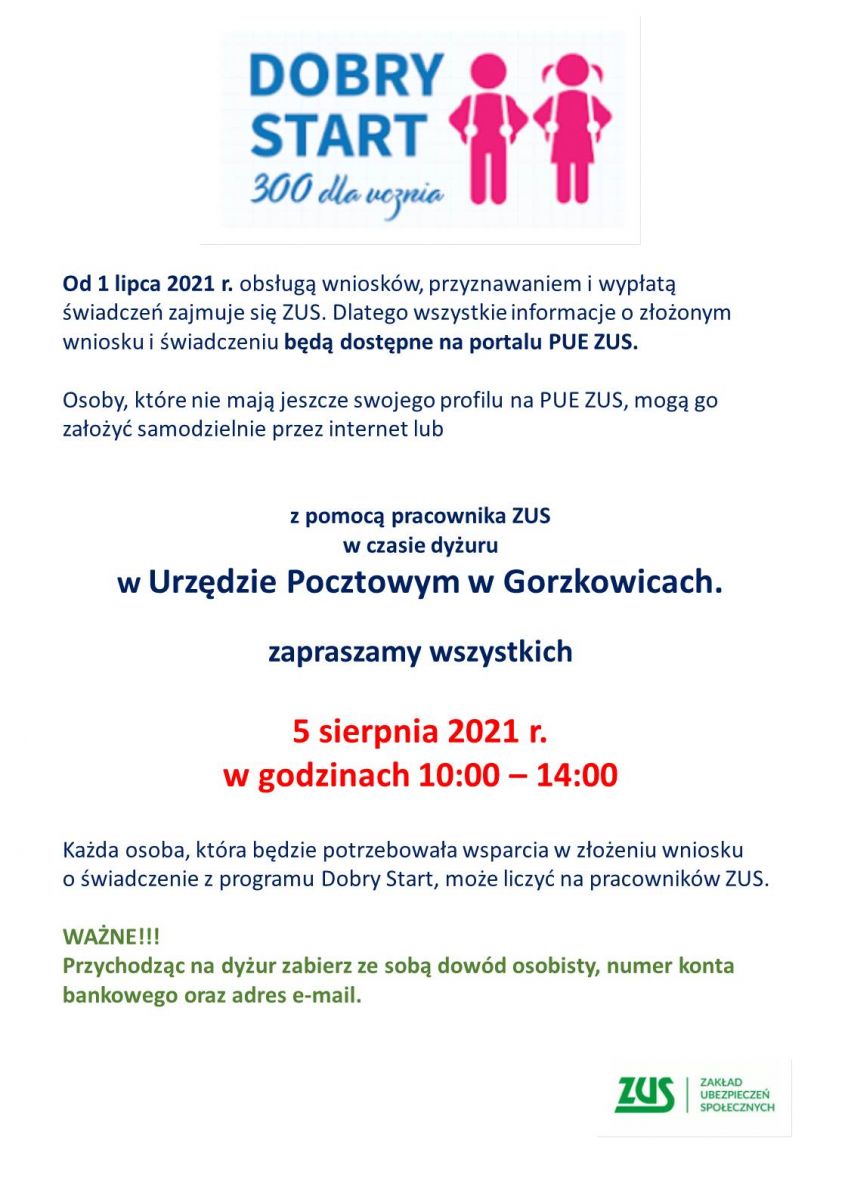 Od 1 lipca 2021 r. obsługą wniosków, przyznawaniem i wypłatą świadczeń zajmuje się ZUS. Dlatego wszystkie informacje o złożonym wniosku i świadczeniu będą dostępne na portalu PUE ZUS.     Osoby, które nie mają jeszcze swojego profilu na PUE ZUS, mogą go założyć samodzielnie przez internet lub        z pomocą pracownika ZUS  w czasie dyżuru  w Urzędzie Pocztowym w Gorzkowicach.     zapraszamy wszystkich     5 sierpnia 2021 r.  w godzinach 10:00 – 14:00     Każda osoba, która będzie potrzebowała wsparcia w złożeniu wniosku  o świadczenie z programu Dobry Start, może liczyć na pracowników ZUS.     WAŻNE!!!  Przychodząc na dyżur zabierz ze sobą dowód osobisty, numer konta bankowego oraz adres e-mail.  Bardzo proszę o rozpowszechnienie informacji wśród mieszkańców.