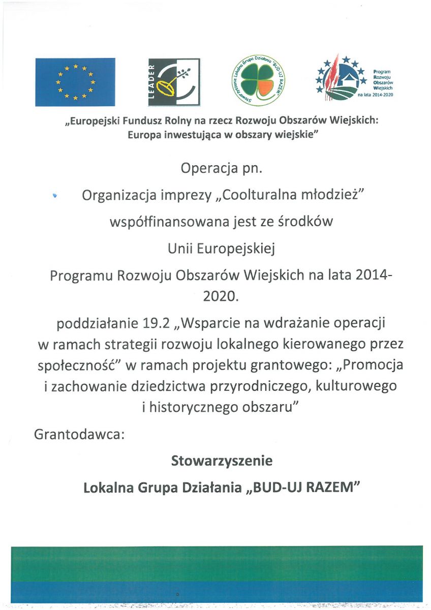                                                         „Europejski Fundusz Rolny na rzecz Rozwoju Obszarów Wiejskich:  Europa inwestująca w obszary wiejskie”  Operacja pn.  Organizacja imprezy „Coolturalna młodzież”  współfinansowana jest ze środków  Unii Europejskiej  Programu Rozwoju Obszarów Wiejskich na lata 2014-2020. poddziałanie 19.2 „Wsparcie na wdrażanie operacji                 w ramach strategii rozwoju lokalnego kierowanego przez społeczność” w ramach projektu grantowego: „Promocja i zachowanie dziedzictwa przyrodniczego, kulturowego              i historycznego obszaru” Grantodawca:   Stowarzyszenie   Lokalna Grupa Działania „BUD-UJ RAZEM”