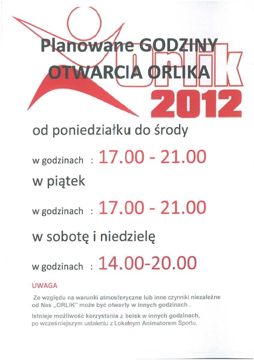 Planowane GODZINY OTWARCIA ORLIKA  od poniedziałku do środy  w godzinach   :  17.00 - 21.00  w piątek   w godzinach   :  17.00 - 21.00   w sobotę i niedzielę w godzinach   :  14.00-20.00 UWAGA   Ze względu na warunki atmosferyczne lub inne czynniki niezależne od Nas „ORLIK” może być otwarty w innych godzinach . Istnieje możliwość korzystania z boisk w innych godzinach, po wcześniejszym ustaleniu z Lokalnym Animatorem Sportu.