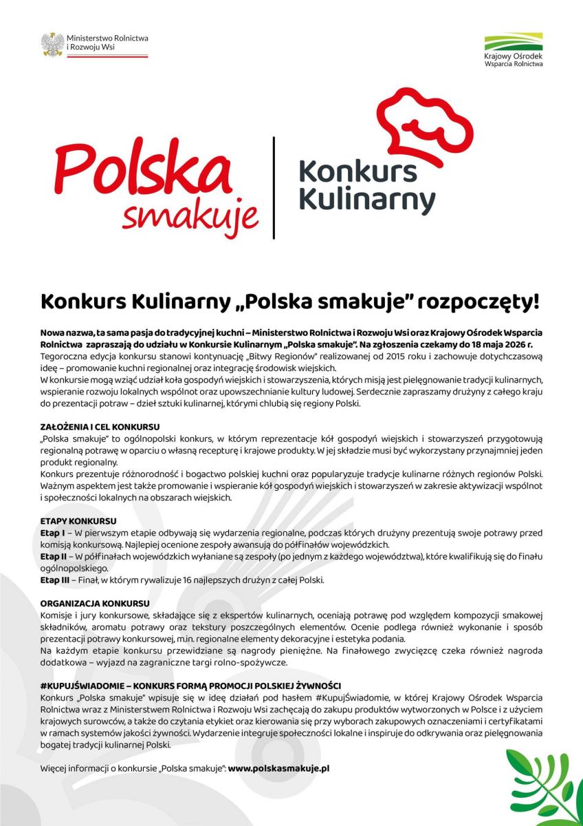 Uprzejmie informuję, że Minister Rolnictwa i Rozwoju Wsi zatwierdził Regulamin Konkursu Kulinarnego &bdquo;Polska smakuje&rdquo;, który został zamieszczony na stronie www.polskasmakuje.pl  Konkurs ma na celu Promocję regionalnych smaków oraz dziedzictwa kulinarnego regionów poprzez prezentację potraw inspirowanych lokalnymi recepturami oraz przygotowanych z wykorzystaniem produktów regionalnych. Prace konkursowe powinny nawiązywać do tradycji kulinarnych danego obszaru i wykorzystywać charakterystyczne dla niego składniki.  Zasady udziału: Uczestnicy przygotowują, potrawę (z wyłączeniem deserów) inspirowaną kuchnią regionalną, zawierającą co najmniej jeden produkt regionalny właściwy dla obszaru działania uczestnika. Zgłoszenia przyjmowane są do 18 maja 2026 r. za pośrednictwem formularza dostępnego na stronie: www.polskasmakuje.pl  Zachęcamy do zapoznania się z regulaminem konkursu.  Etapy konkursu     Etap I &ndash; wydarzenia regionalne, podczas których komisje konkursowe oceniają potrawy i wyłaniają zespoły do półfinałów wojewódzkich.     Etap II &ndash; półfinały wojewódzkie, w których wyłaniani są reprezentanci województw kwalifikujący się do finału.     Etap III &ndash; finał ogólnopolski z udziałem 16 najlepszych drużyn wyłonionych w etapie wojewódzkim. Tegoroczna edycja konkursu stanowi kontynuację &bdquo;Bitwy Regionów&rdquo; realizowanej od 2015 roku i zachowuje jej ideę &ndash; promocję kuchni regionalnej oraz integrację środowisk wiejskich. Konkurs skierowany jest do drużyn z całego kraju, które prezentują potrawy będące wyrazem kulinarnego dziedzictwa regionów Polski. Zgodnie z założeniami konkursu przygotowywane potrawy powinny nawiązywać do lokalnych tradycji kulinarnych oraz wykorzystywać produkty charakterystyczne dla danego regionu.  Zgłoszenia można przesyłać za pośrednictwem formularza zgłoszeniowego dostępnego na ww. stronie do 18 maja 2026 r. do godz. 23:59.